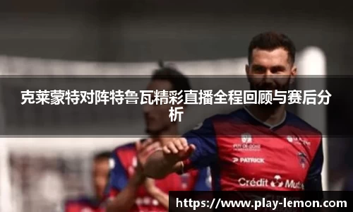 克莱蒙特对阵特鲁瓦精彩直播全程回顾与赛后分析