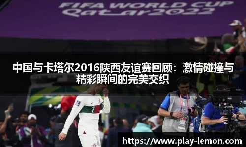 中国与卡塔尔2016陕西友谊赛回顾：激情碰撞与精彩瞬间的完美交织